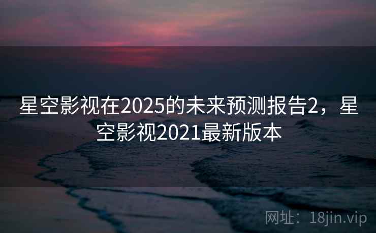 星空影视在2025的未来预测报告2,星空影视2021最新版本 星空影视在2025的未来预测报告2,星空影视2021最新版本