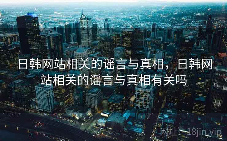 日韩网站相关的谣言与真相,日韩网站相关的谣言与真相有关吗 日韩网站相关的谣言与真相,日韩网站相关的谣言与真相有关吗
