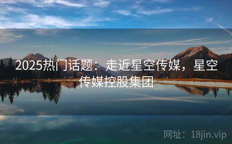 2025热门话题:走近星空传媒,星空传媒控股集团 2025热门话题:走近星空传媒,星空传媒控股集团