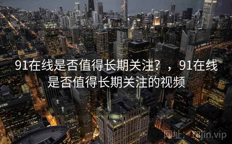 91在线是否值得长期关注?,91在线是否值得长期关注的视频 91在线是否值得长期关注?,91在线是否值得长期关注的视频