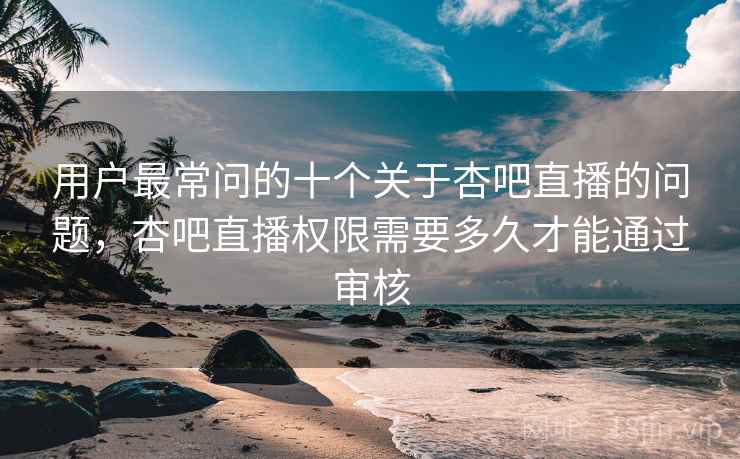 用户最常问的十个关于杏吧直播的问题,杏吧直播权限需要多久才能通过审核 用户最常问的十个关于杏吧直播的问题,杏吧直播权限需要多久才能通过审核