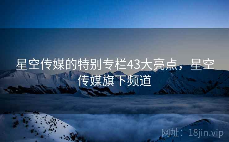 星空传媒的特别专栏43大亮点,星空传媒旗下频道 星空传媒的特别专栏43大亮点,星空传媒旗下频道