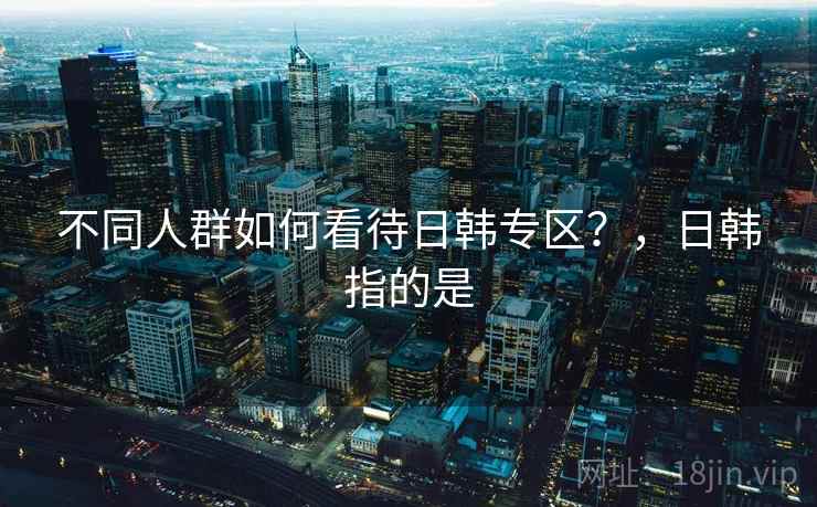 不同人群如何看待日韩专区?,日韩指的是 不同人群如何看待日韩专区?,日韩指的是