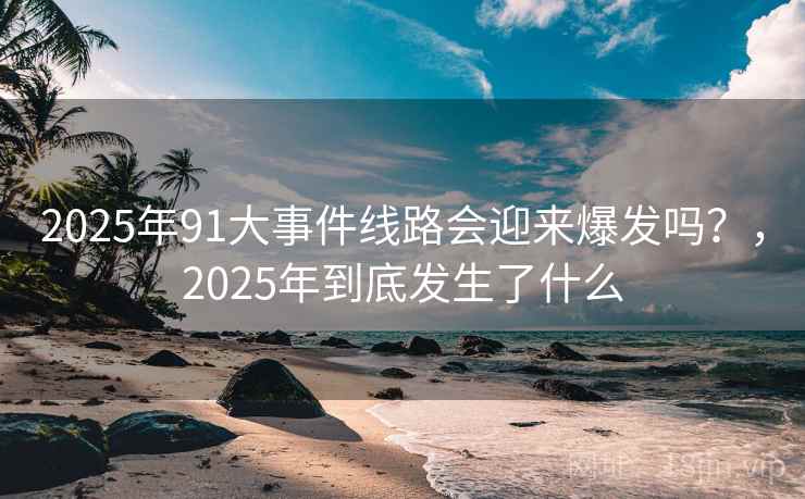 2025年91大事件线路会迎来爆发吗？，2025年到底发生了什么