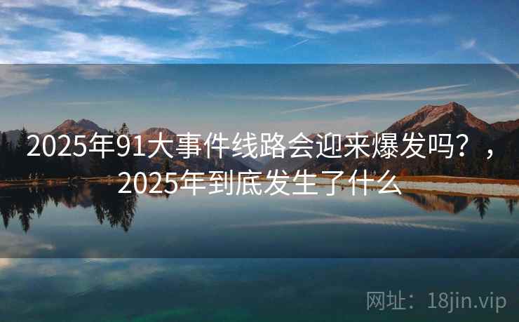 2025年91大事件线路会迎来爆发吗?,2025年到底发生了什么 2025年91大事件线路会迎来爆发吗?,2025年到底发生了什么