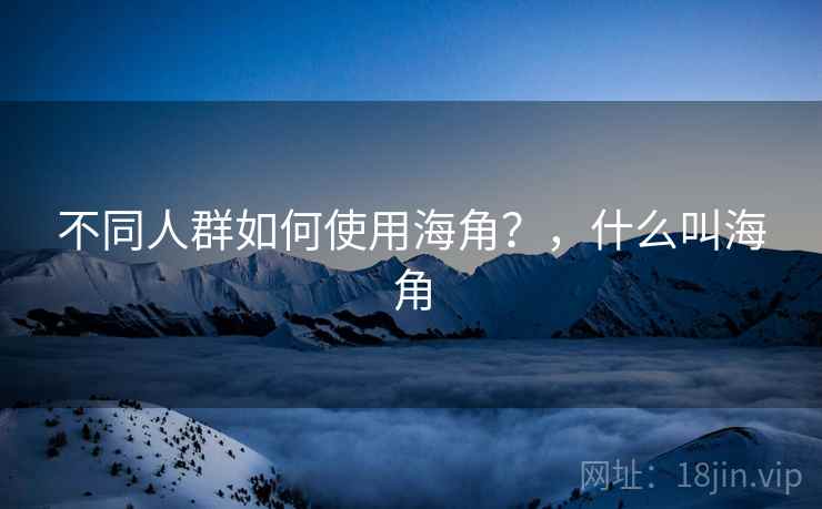 不同人群如何使用海角?,什么叫海角 不同人群如何使用海角?,什么叫海角