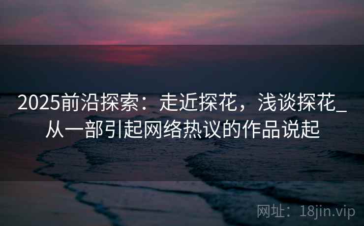 2025前沿探索:走近探花,浅谈探花_从一部引起网络热议的作品说起 2025前沿探索:走近探花,浅谈探花_从一部引起网络热议的作品说起