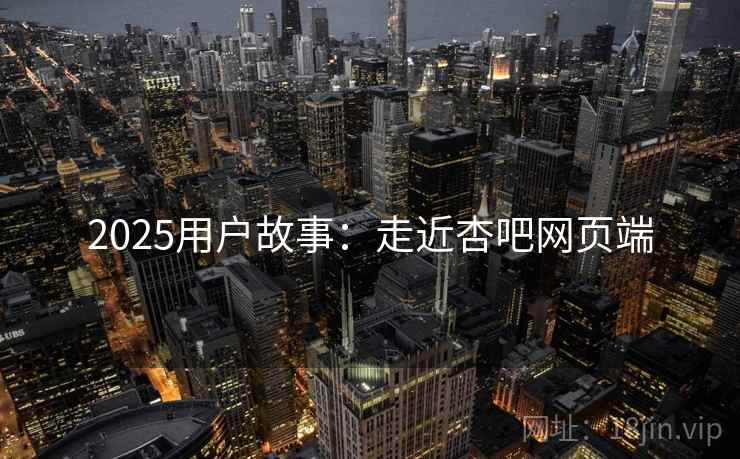 2025用户故事:走近杏吧网页端 2025用户故事:走近杏吧网页端