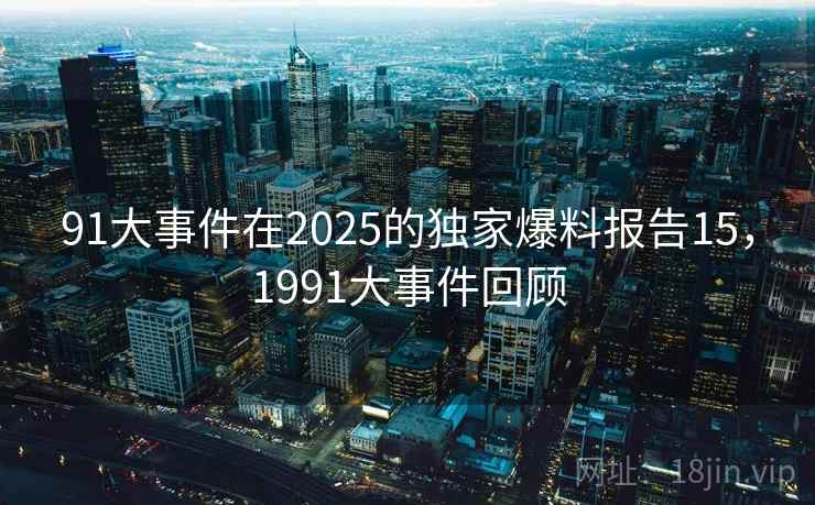 91大事件在2025的独家爆料报告15，1991大事件回顾
