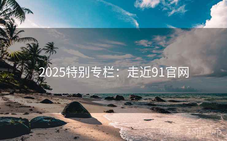 2025特别专栏:走近91官网 2025特别专栏:走近91官网