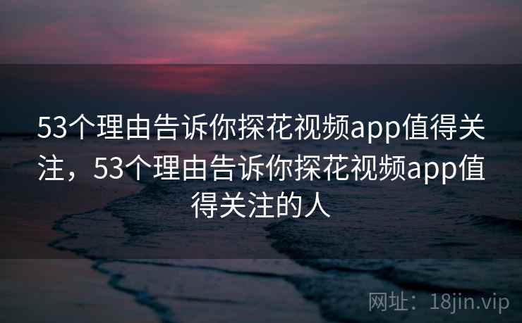 53个理由告诉你探花视频app值得关注，53个理由告诉你探花视频app值得关注的人