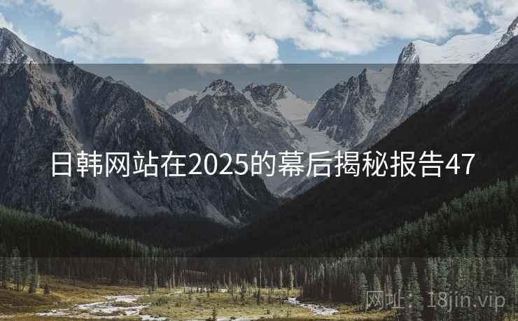 日韩网站在2025的幕后揭秘报告47 日韩网站在2025的幕后揭秘报告47